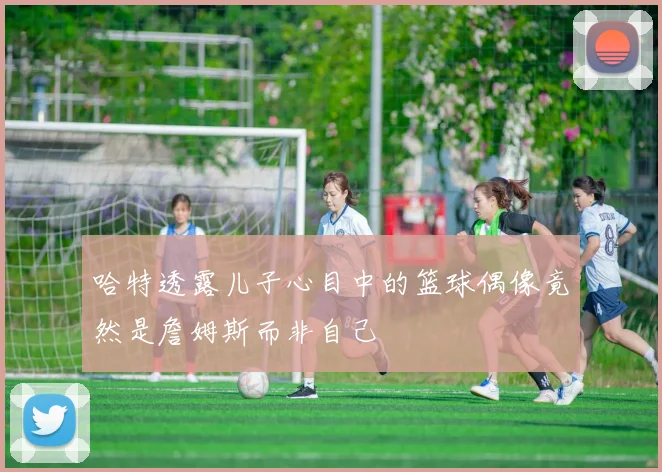 哈特透露儿子心目中的篮球偶像竟然是詹姆斯而非自己