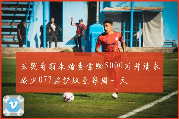 东契奇前未婚妻索赔5000万并请求减少077监护权至每周一天