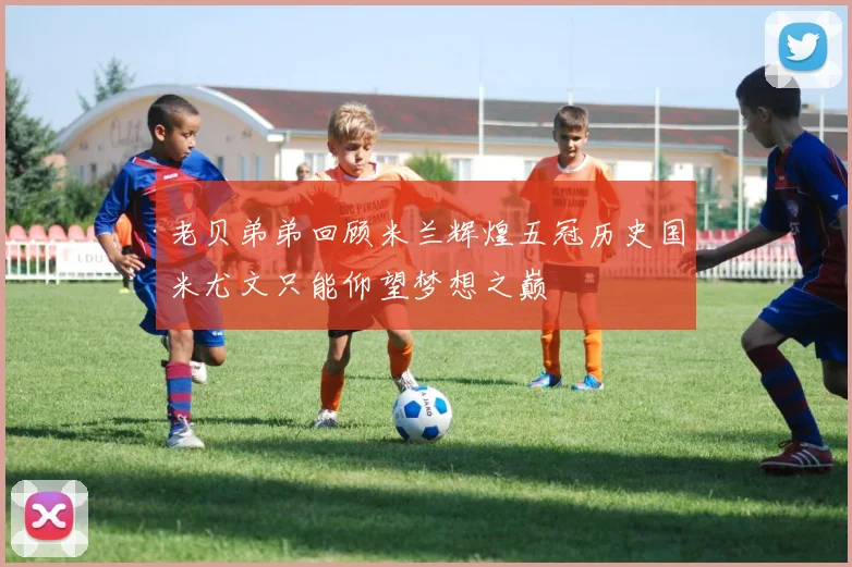 老贝弟弟回顾米兰辉煌五冠历史国米尤文只能仰望梦想之巅