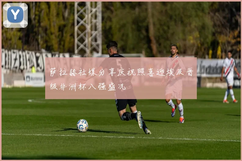 萨拉赫社媒分享庆祝照喜迎埃及晋级非洲杯八强盛况