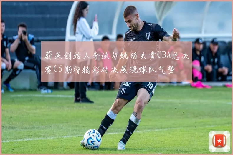 蔚来创始人李斌与姚明共赏CBA总决赛G5期待精彩对决展现球队气势