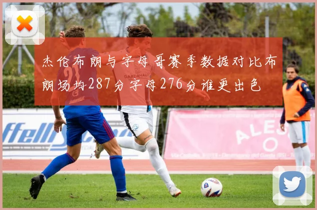 杰伦布朗与字母哥赛季数据对比布朗场均287分字母276分谁更出色