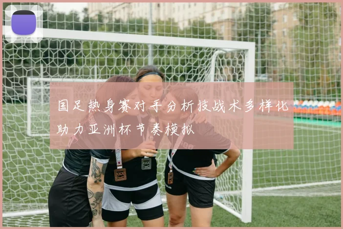 国足热身赛对手分析技战术多样化助力亚洲杯节奏模拟