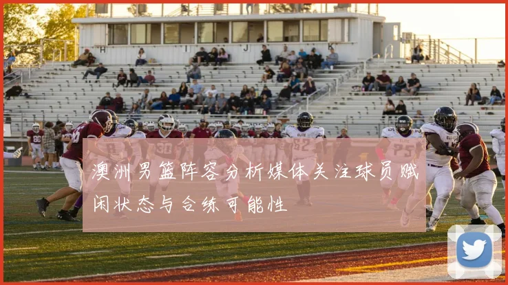 澳洲男篮阵容分析媒体关注球员赋闲状态与合练可能性