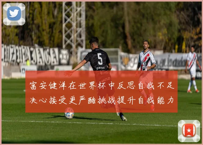 富安健洋在世界杯中反思自我不足决心接受更严酷挑战提升自我能力