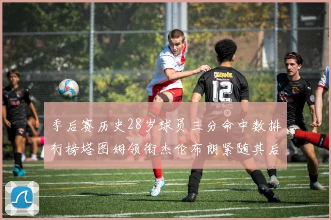 季后赛历史28岁球员三分命中数排行榜塔图姆领衔杰伦布朗紧随其后