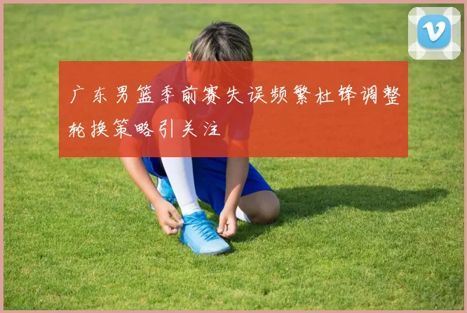 广东男篮季前赛失误频繁杜锋调整轮换策略引关注