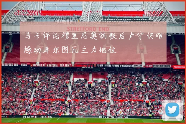 马卡评论穆里尼奥执教后卢宁仍难撼动库尔图瓦主力地位