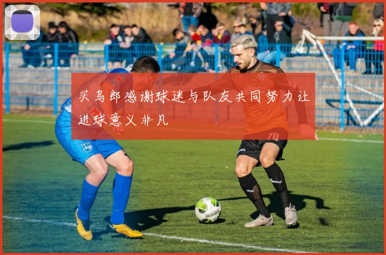 买乌郎感谢球迷与队友共同努力让进球意义非凡