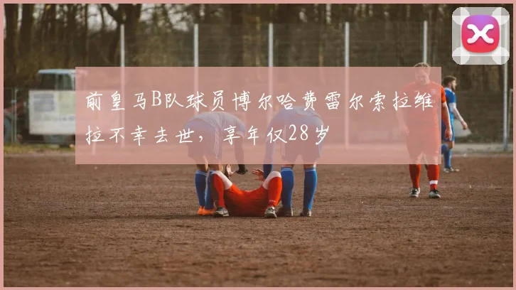 前皇马B队球员博尔哈费雷尔索拉维拉不幸去世，享年仅28岁
