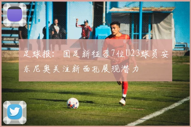足球报：国足新征召7位U23球员安东尼奥关注新面孔展现潜力