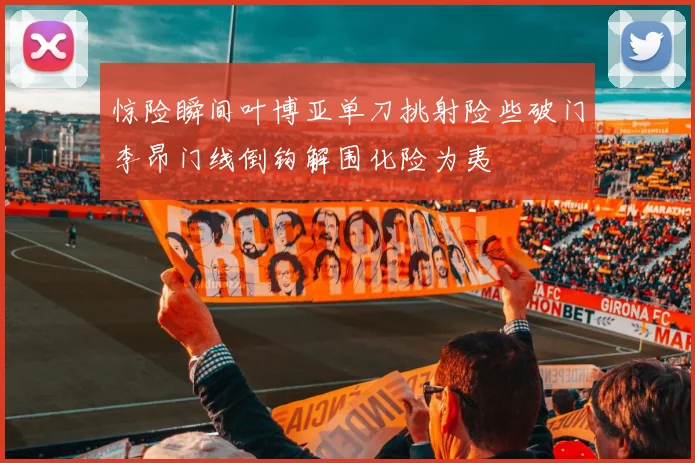 惊险瞬间叶博亚单刀挑射险些破门李昂门线倒钩解围化险为夷
