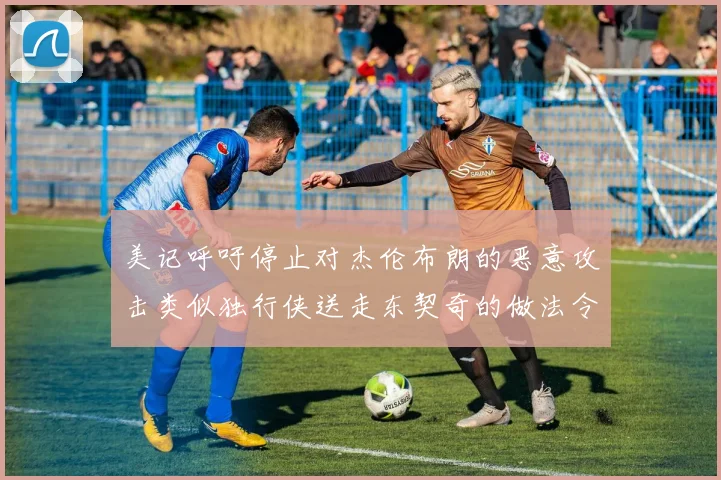 美记呼吁停止对杰伦布朗的恶意攻击类似独行侠送走东契奇的做法令人作呕