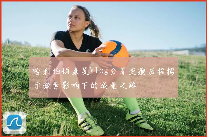 哈利伯顿康复Vlog分享变瘦历程揭示激素影响下的减重之路
