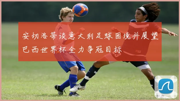 安切洛蒂谈意大利足球困境并展望巴西世界杯全力争冠目标