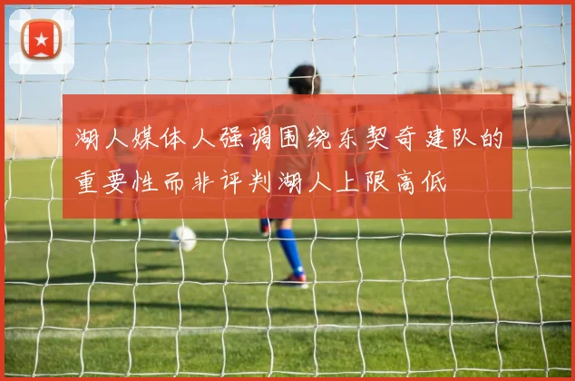 湖人媒体人强调围绕东契奇建队的重要性而非评判湖人上限高低