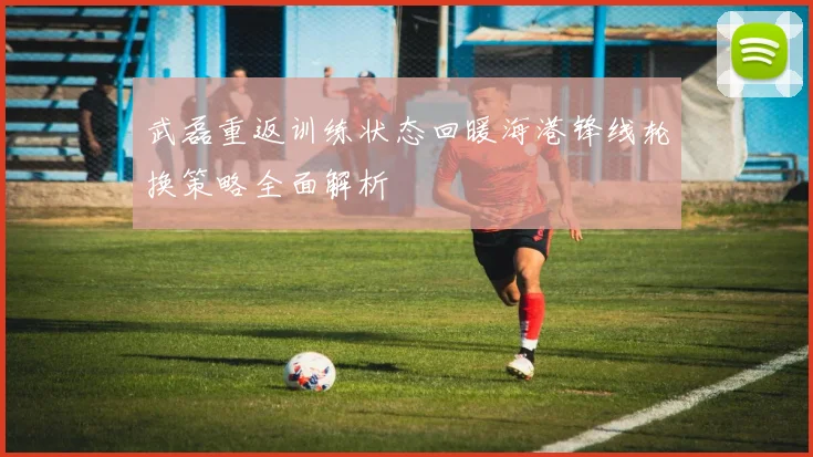武磊重返训练状态回暖海港锋线轮换策略全面解析