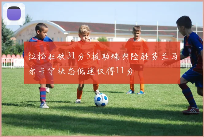 拉松狂砍31分5板助瑞典险胜芬兰马尔卡宁状态低迷仅得11分