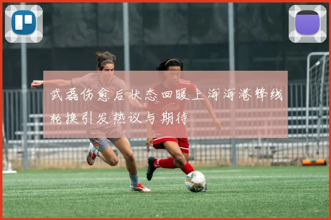 武磊伤愈后状态回暖上海海港锋线轮换引发热议与期待